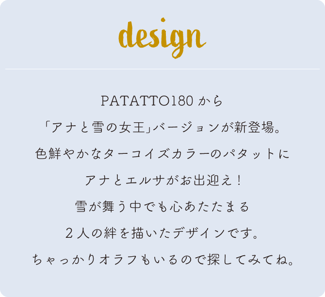 PATATTO180から｢アナと雪の女王｣バージョンが新登場。
色鮮やかなターコイズカラーのパタットにアナとエルサがお出迎え!雪が舞う中でも心あたたまる2人の絆を描いたデザインです｡ちゃっかりオラフもいるので探してみてね。