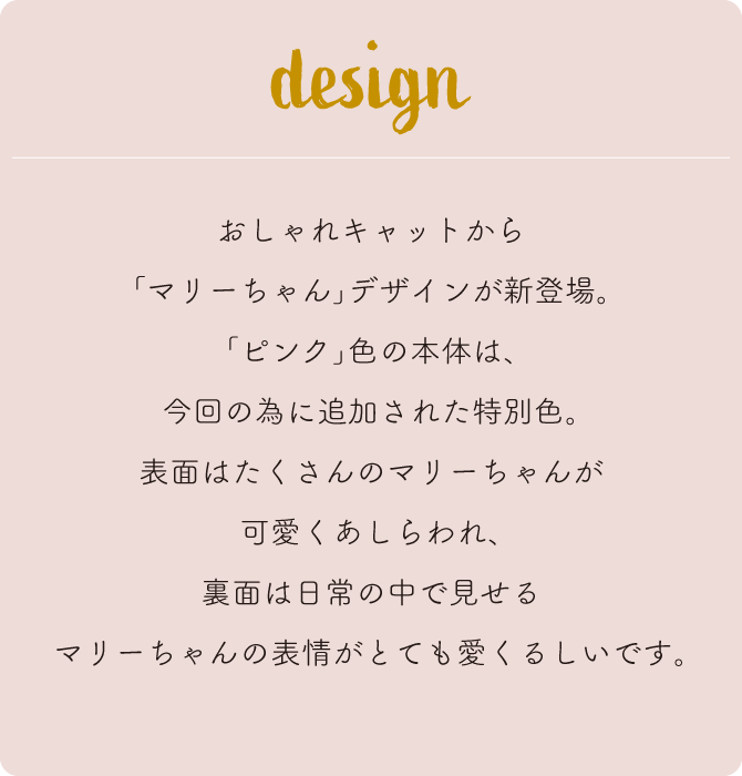 おしゃれキャットから｢マリーちゃん｣デザインが新登場。｢ピンク｣色の本体は、今回の為に追加された特別色。表面はたくさんのマリーちゃんが可愛くあしらわれ、裏面は日常の中で見せるマリーちゃんの表情がとても愛くるしいです。