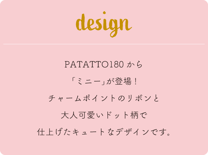 PATATTO180から「ミニー」が登場！チャームポイントのリボンと大人可愛いドット柄で仕上げたキュートなデザインです。